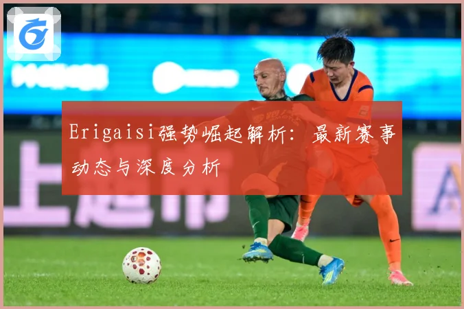 Erigaisi强势崛起解析：最新赛事动态与深度分析