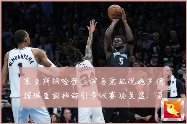 塞克斯顿哈登上演恶意犯规施罗德撞理查兹裆部引争议赛场复盘：最新赛事动态与深度分析