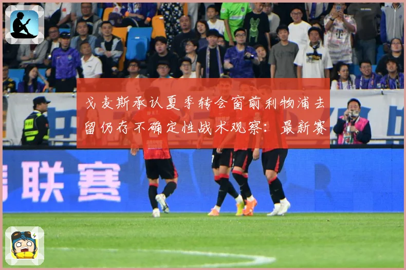 戈麦斯承认夏季转会窗前利物浦去留仍存不确定性战术观察：最新赛事动态与深度分析