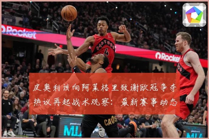 皮奥利该向阿莱格里致谢欧冠争夺热议再起战术观察：最新赛事动态与深度分析