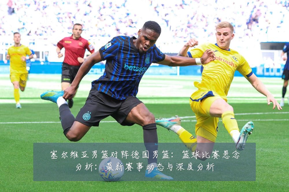 塞尔维亚男篮对阵德国男篮：篮球比赛悬念分析：最新赛事动态与深度分析
