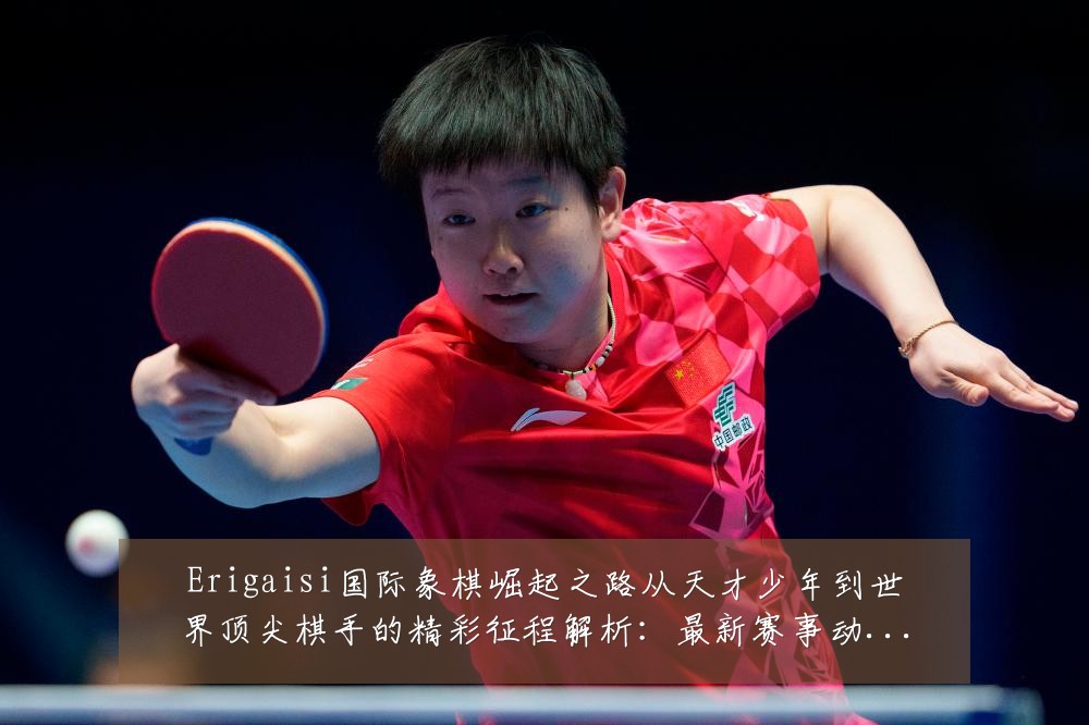 Erigaisi国际象棋崛起之路从天才少年到世界顶尖棋手的精彩征程解析：最新赛事动态与深度分析