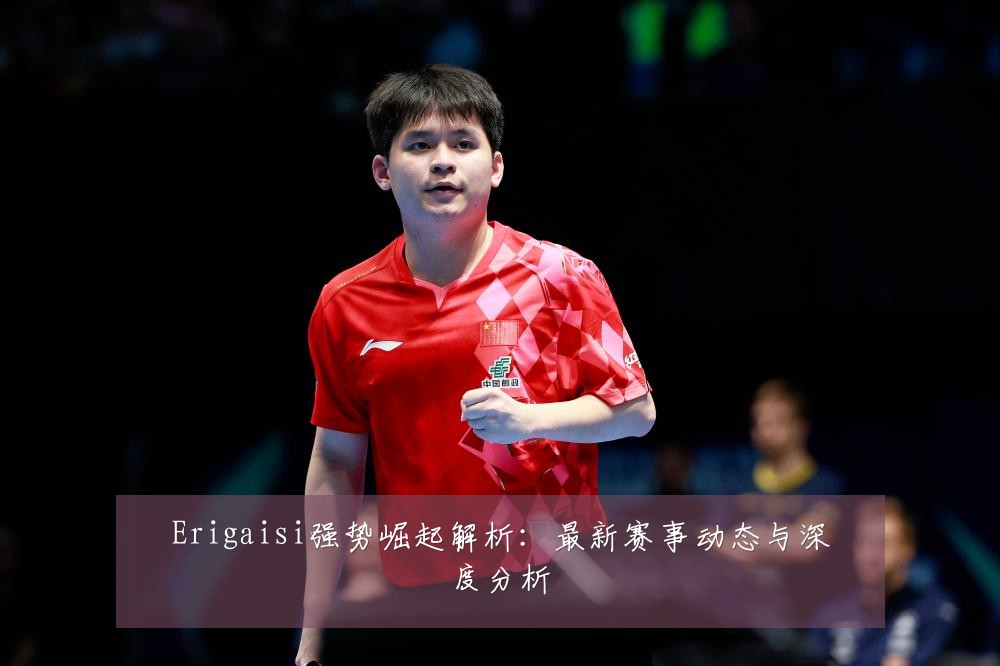 Erigaisi强势崛起解析:最新赛事动态与深度分析