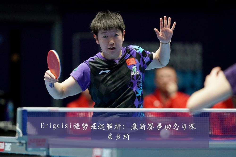 Erigaisi强势崛起解析:最新赛事动态与深度分析