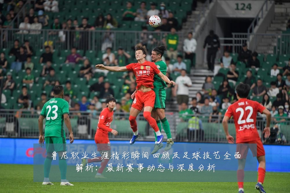 鲁尼职业生涯精彩瞬间回顾及足球技艺全面解析:最新赛事动态与深度分析