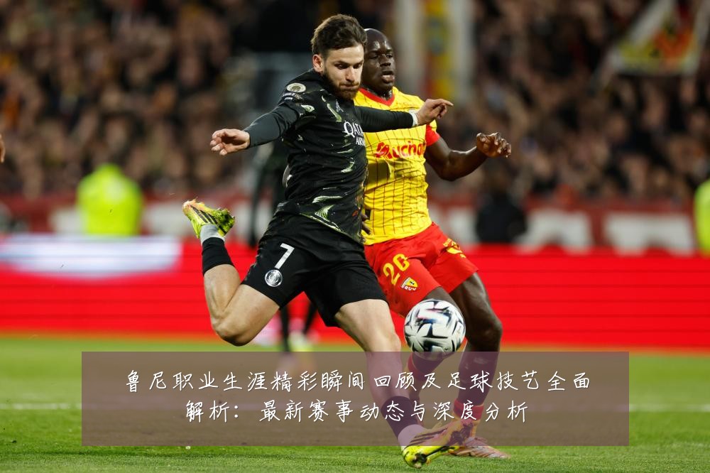 鲁尼职业生涯精彩瞬间回顾及足球技艺全面解析:最新赛事动态与深度分析