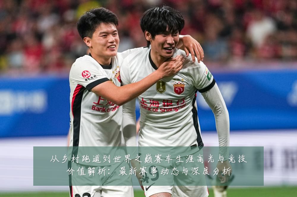 从乡村跑道到世界之巅赛车生涯高光与竞技价值解析:最新赛事动态与深度分析